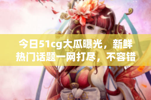 今日51cg大瓜曝光，新鲜热门话题一网打尽，不容错过！