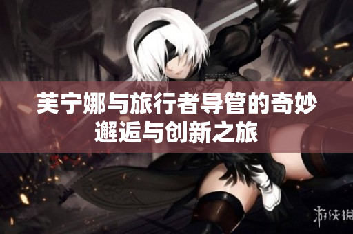 芙宁娜与旅行者导管的奇妙邂逅与创新之旅