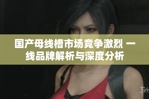 国产母线槽市场竞争激烈 一线品牌解析与深度分析