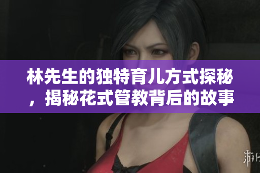 林先生的独特育儿方式探秘，揭秘花式管教背后的故事