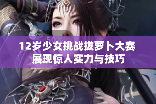 12岁少女挑战拔萝卜大赛 展现惊人实力与技巧