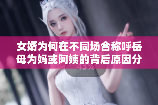 女婿为何在不同场合称呼岳母为妈或阿姨的背后原因分析