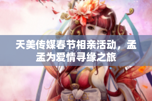 天美传媒春节相亲活动，孟孟为爱情寻缘之旅