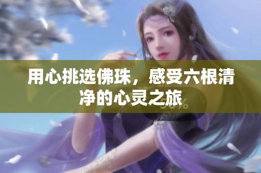 用心挑选佛珠，感受六根清净的心灵之旅