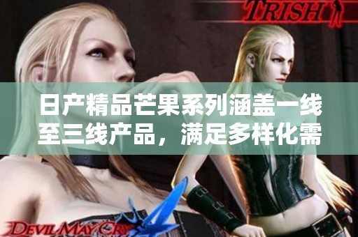日产精品芒果系列涵盖一线至三线产品，满足多样化需求