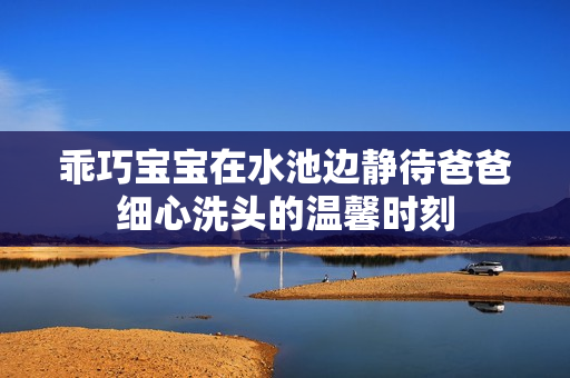 乖巧宝宝在水池边静待爸爸细心洗头的温馨时刻