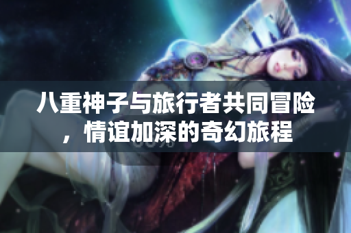 八重神子与旅行者共同冒险，情谊加深的奇幻旅程