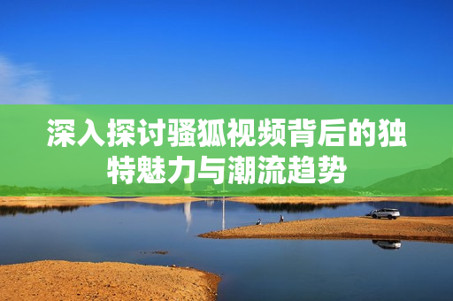 深入探讨骚狐视频背后的独特魅力与潮流趋势
