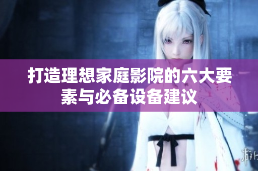打造理想家庭影院的六大要素与必备设备建议