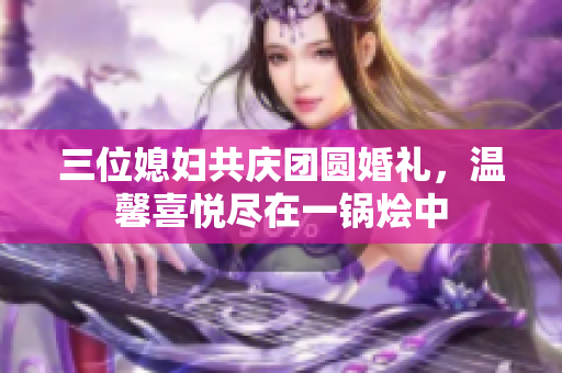 三位媳妇共庆团圆婚礼，温馨喜悦尽在一锅烩中