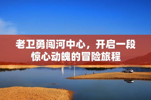老卫勇闯河中心，开启一段惊心动魄的冒险旅程