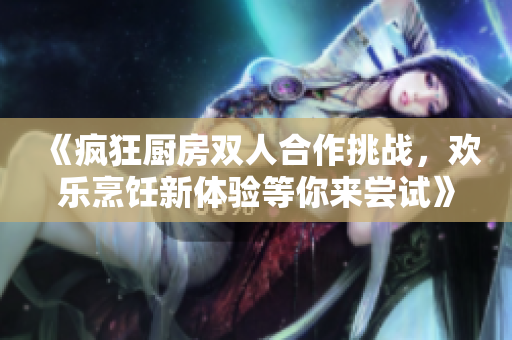 《疯狂厨房双人合作挑战，欢乐烹饪新体验等你来尝试》