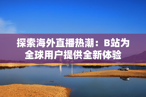探索海外直播热潮：B站为全球用户提供全新体验