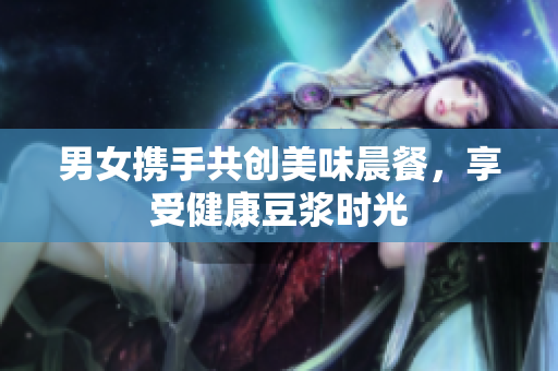 男女携手共创美味晨餐，享受健康豆浆时光