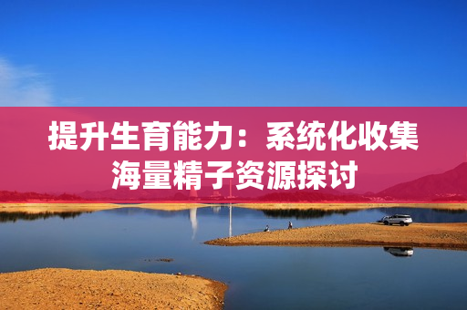 提升生育能力：系统化收集海量精子资源探讨
