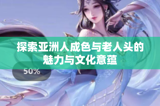 探索亚洲人成色与老人头的魅力与文化意蕴