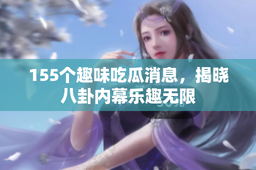 155个趣味吃瓜消息，揭晓八卦内幕乐趣无限
