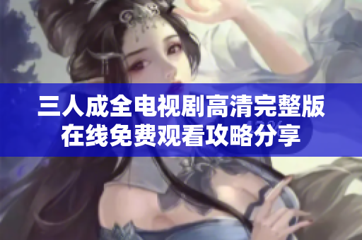 三人成全电视剧高清完整版在线免费观看攻略分享