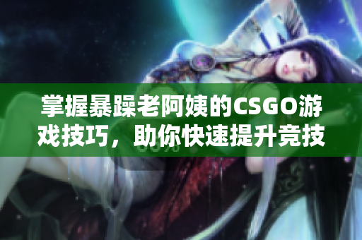 掌握暴躁老阿姨的CSGO游戏技巧，助你快速提升竞技水平