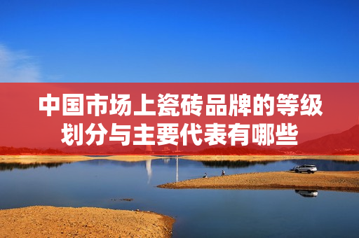 中国市场上瓷砖品牌的等级划分与主要代表有哪些