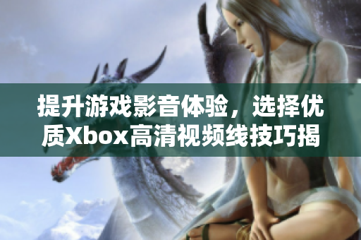 提升游戏影音体验，选择优质Xbox高清视频线技巧揭秘