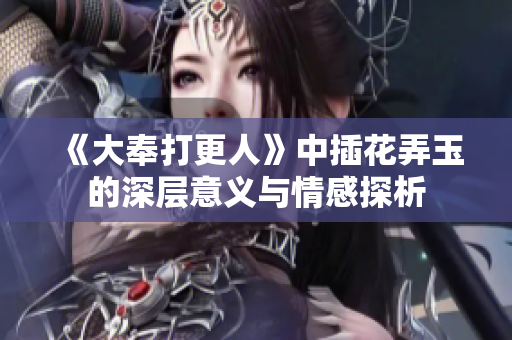 《大奉打更人》中插花弄玉的深层意义与情感探析