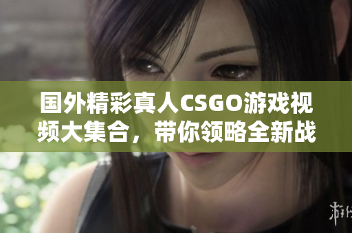 国外精彩真人CSGO游戏视频大集合，带你领略全新战斗体验