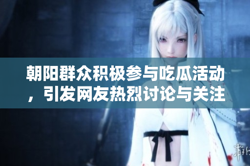 朝阳群众积极参与吃瓜活动，引发网友热烈讨论与关注