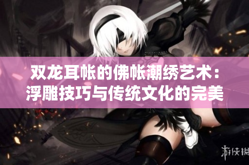 双龙耳帐的佛帐潮绣艺术：浮雕技巧与传统文化的完美结合