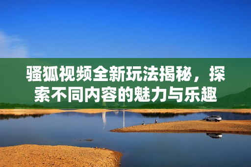 骚狐视频全新玩法揭秘，探索不同内容的魅力与乐趣