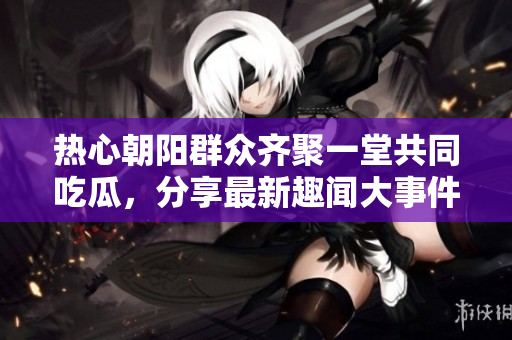 热心朝阳群众齐聚一堂共同吃瓜，分享最新趣闻大事件