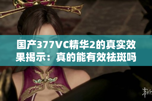 国产377VC精华2的真实效果揭示：真的能有效祛斑吗