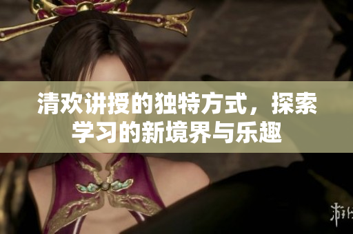 清欢讲授的独特方式，探索学习的新境界与乐趣