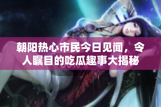 朝阳热心市民今日见闻，令人瞩目的吃瓜趣事大揭秘