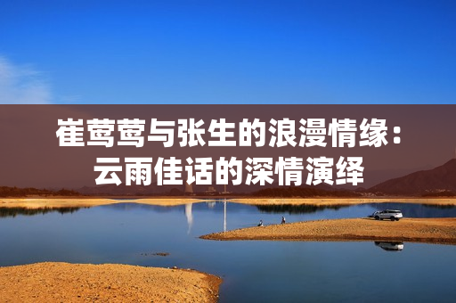 崔莺莺与张生的浪漫情缘：云雨佳话的深情演绎
