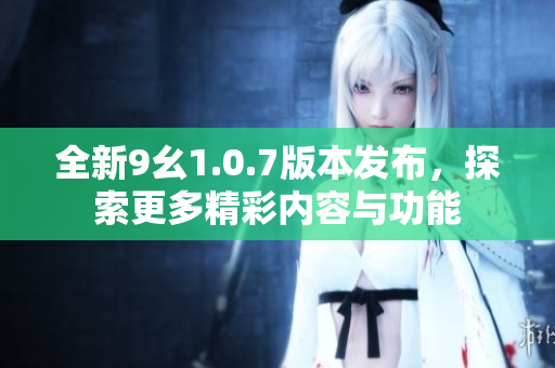 全新9幺1.0.7版本发布，探索更多精彩内容与功能