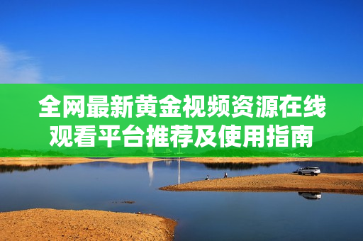 全网最新黄金视频资源在线观看平台推荐及使用指南