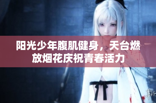 阳光少年腹肌健身，天台燃放烟花庆祝青春活力