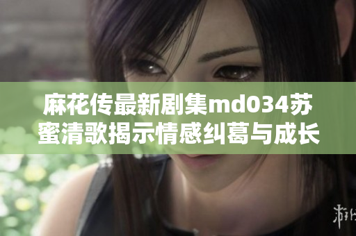 麻花传最新剧集md034苏蜜清歌揭示情感纠葛与成长之路