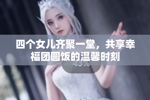 四个女儿齐聚一堂，共享幸福团圆饭的温馨时刻