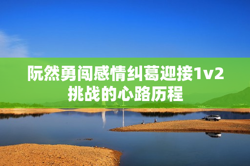 阮然勇闯感情纠葛迎接1v2挑战的心路历程