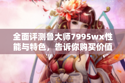 全面评测鲁大师7995wx性能与特色，告诉你购买价值