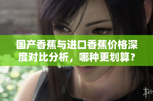 国产香蕉与进口香蕉价格深度对比分析，哪种更划算？