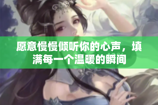 愿意慢慢倾听你的心声，填满每一个温暖的瞬间