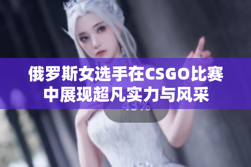 俄罗斯女选手在CSGO比赛中展现超凡实力与风采