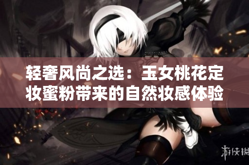 轻奢风尚之选：玉女桃花定妆蜜粉带来的自然妆感体验