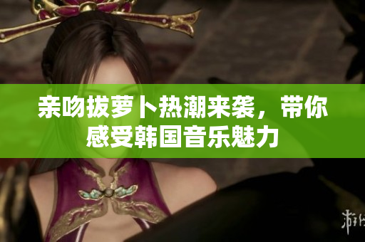 亲吻拔萝卜热潮来袭，带你感受韩国音乐魅力