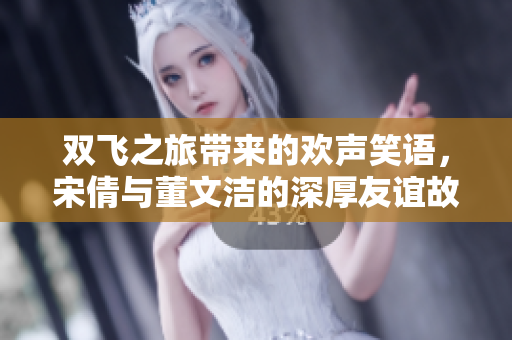 双飞之旅带来的欢声笑语，宋倩与董文洁的深厚友谊故事