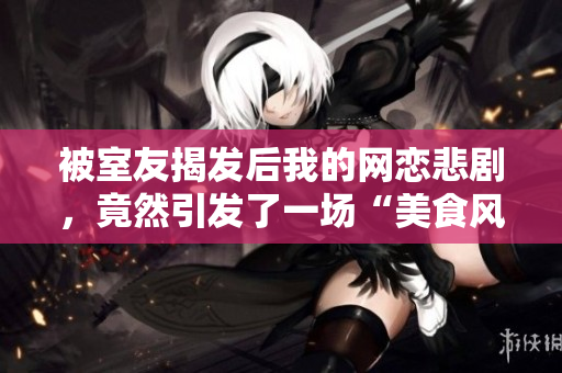 被室友揭发后我的网恋悲剧，竟然引发了一场“美食风波”！