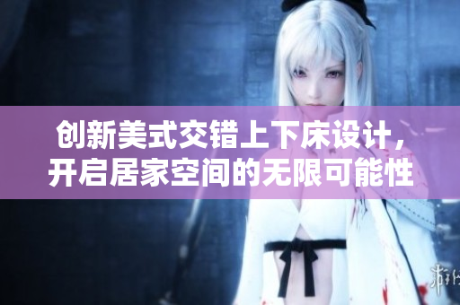 创新美式交错上下床设计，开启居家空间的无限可能性